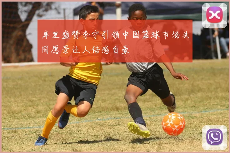 库里盛赞李宁引领中国篮球市场共同愿景让人倍感自豪