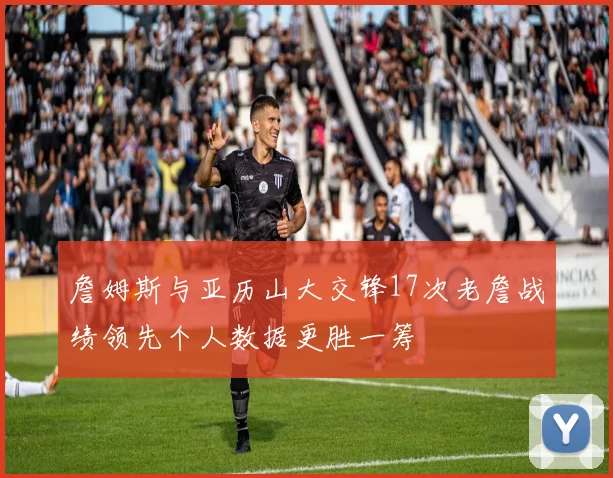 詹姆斯与亚历山大交锋17次老詹战绩领先个人数据更胜一筹