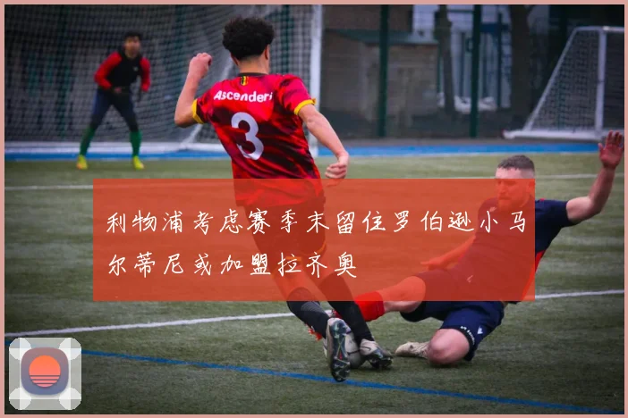 利物浦考虑赛季末留住罗伯逊小马尔蒂尼或加盟拉齐奥