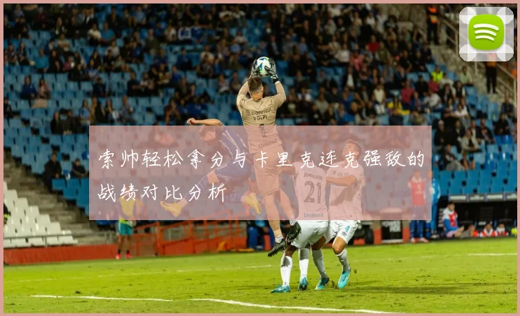 索帅轻松拿分与卡里克连克强敌的战绩对比分析