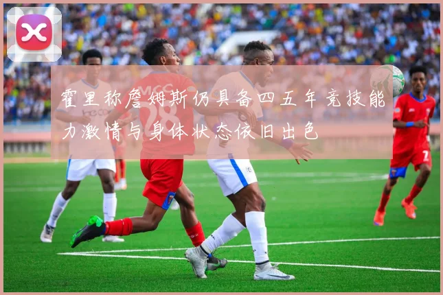 霍里称詹姆斯仍具备四五年竞技能力激情与身体状态依旧出色