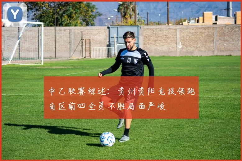 中乙联赛综述：贵州贵阳竞技领跑南区前四全员不胜局面严峻