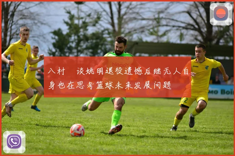 八村塁谈姚明退役遗憾后继无人自身也在思考篮球未来发展问题