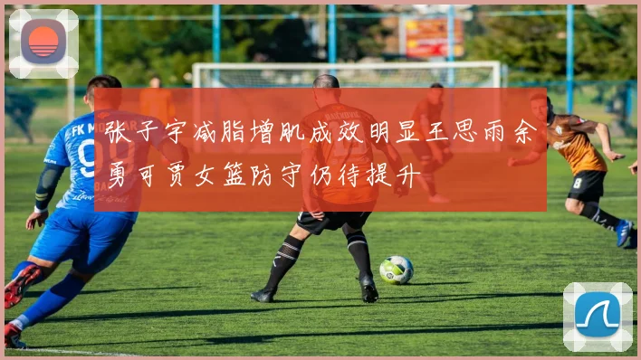 张子宇减脂增肌成效明显王思雨余勇可贾女篮防守仍待提升