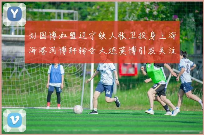 刘国博加盟辽宁铁人张卫投身上海海港冯博轩转会大连英博引发关注