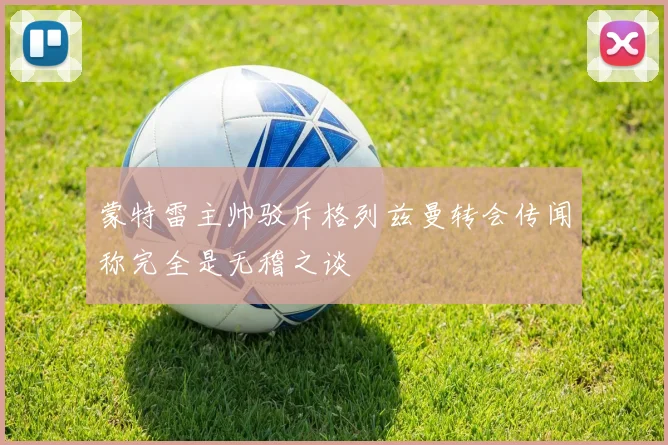蒙特雷主帅驳斥格列兹曼转会传闻称完全是无稽之谈