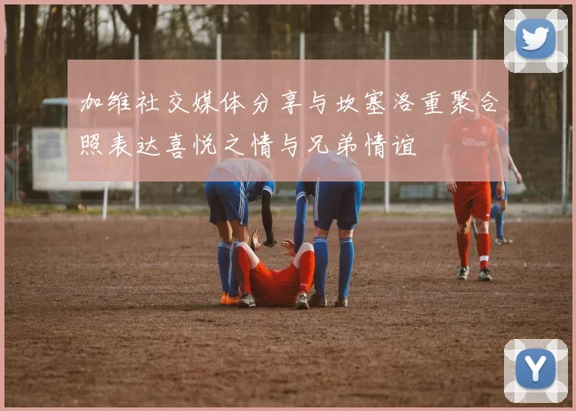 加维社交媒体分享与坎塞洛重聚合照表达喜悦之情与兄弟情谊