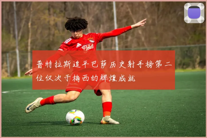 普特拉斯追平巴萨历史射手榜第二位仅次于梅西的辉煌成就