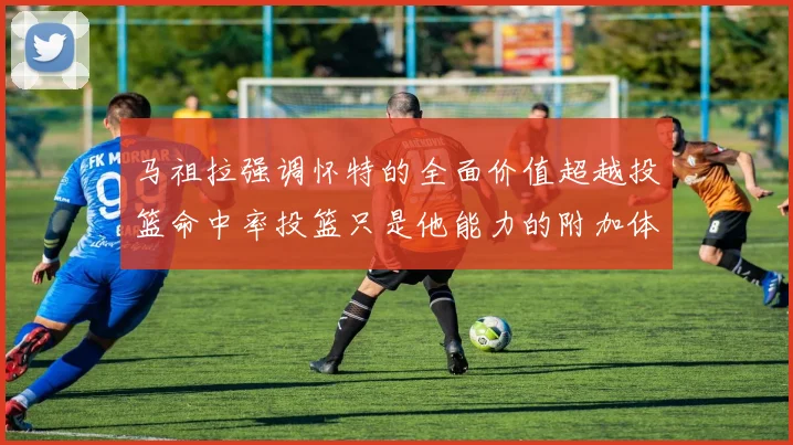 马祖拉强调怀特的全面价值超越投篮命中率投篮只是他能力的附加体现