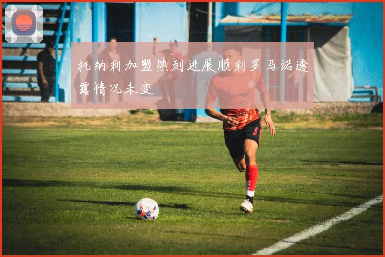 托纳利加盟热刺进展顺利罗马诺透露情况未变
