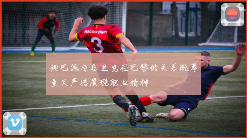 姆巴佩与恩里克在巴黎的关系既尊重又严格展现职业精神