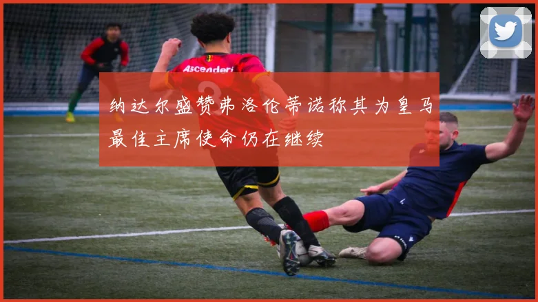 纳达尔盛赞弗洛伦蒂诺称其为皇马最佳主席使命仍在继续
