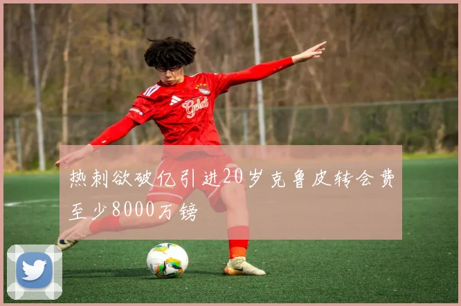 热刺欲破亿引进20岁克鲁皮转会费至少8000万镑