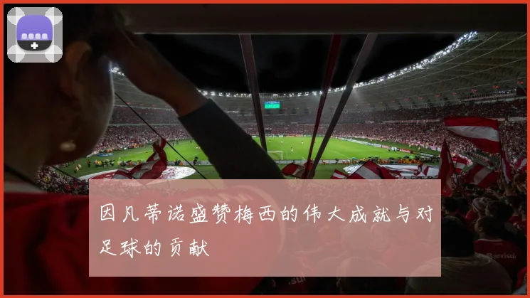 因凡蒂诺盛赞梅西的伟大成就与对足球的贡献