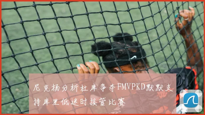 尼克杨分析杜库争夺FMVPKD默默支持库里低迷时接管比赛
