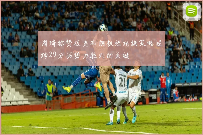 周琦称赞迈克布朗教练轮换策略逆转29分劣势为胜利的关键