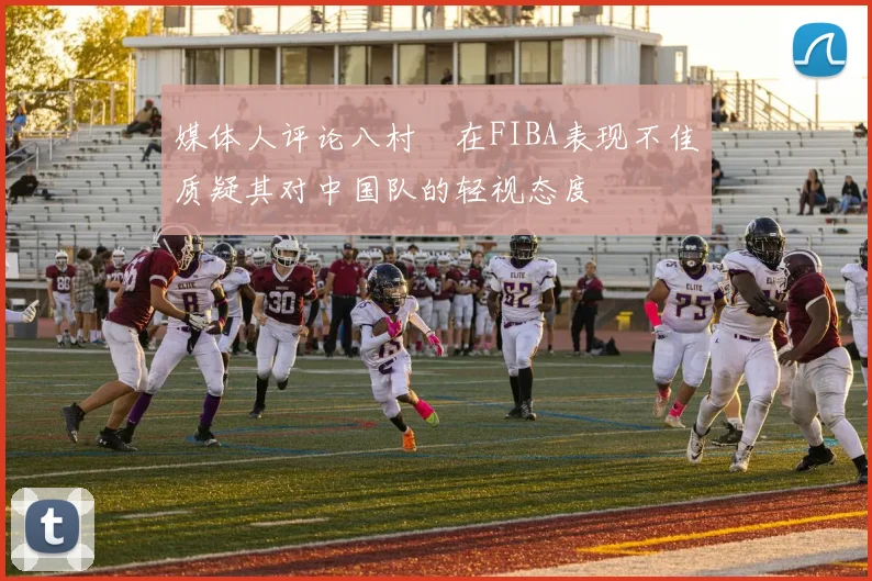 媒体人评论八村塁在FIBA表现不佳质疑其对中国队的轻视态度